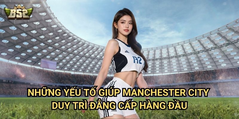 Manchester City B52club - Hành Trình Thống Trị Bóng Đá Châu Âu 3 Những yếu tố giúp Manchester City duy trì đẳng cấp hàng đầu