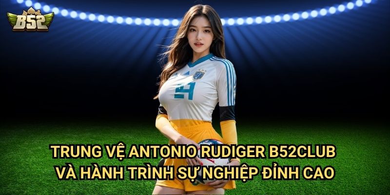 Trung Vệ Antonio Rudiger B52club - Lá Chắn Thép Của Real Madrid 2 Trung vệ Antonio Rudiger B52club và hành trình sự nghiệp đỉnh cao